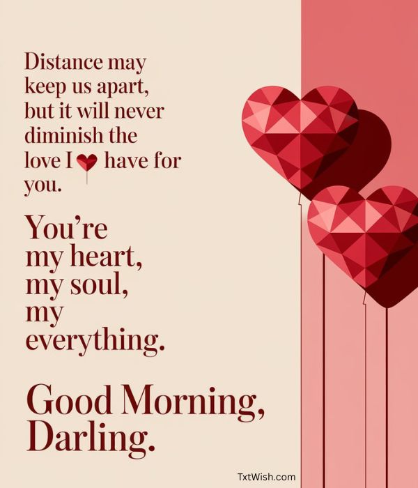 Distance may keep us apart, but it will never diminish the love I have for you. You're my heart, my soul, my everything. Good morning, darling